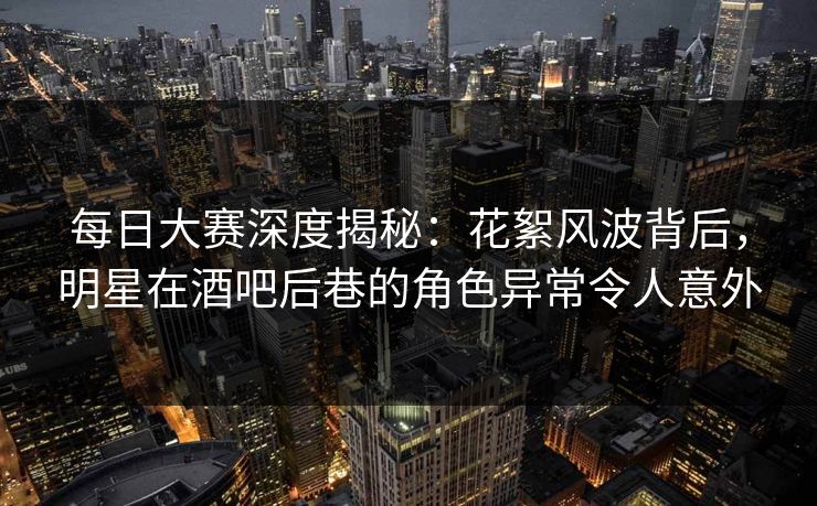 每日大赛深度揭秘:花絮风波背后,明星在酒吧后巷的角色异常令人意外 每日大赛深度揭秘:花絮风波背后,明星在酒吧后巷的角色异常令人意外