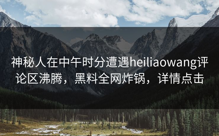 神秘人在中午时分遭遇heiliaowang评论区沸腾，黑料全网炸锅，详情点击