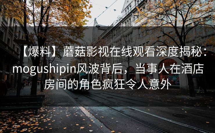 【爆料】蘑菇影视在线观看深度揭秘：mogushipin风波背后，当事人在酒店房间的角色疯狂令人意外