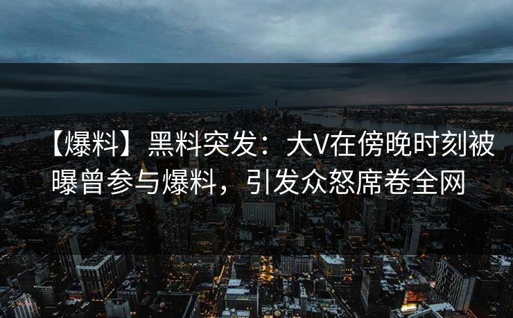 【爆料】黑料突发：大V在傍晚时刻被曝曾参与爆料，引发众怒席卷全网