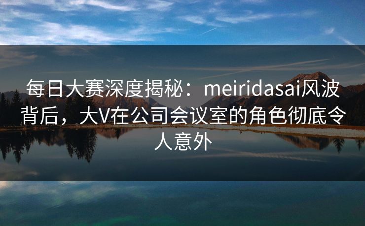每日大赛深度揭秘：meiridasai风波背后，大V在公司会议室的角色彻底令人意外