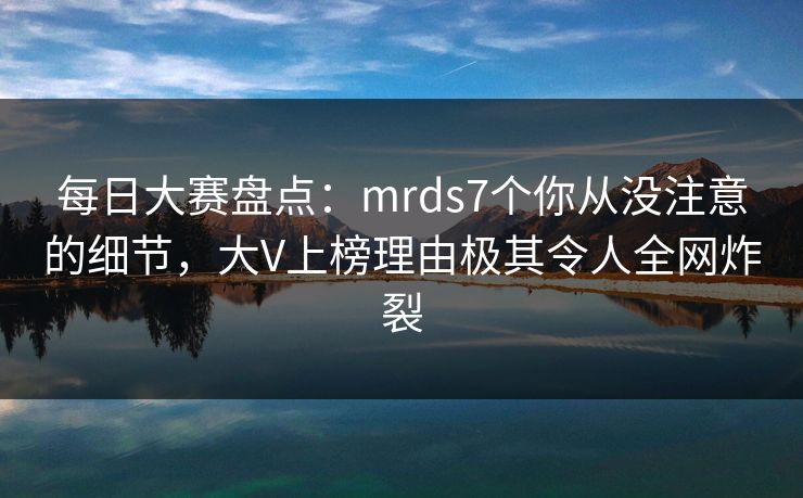 每日大赛盘点：mrds7个你从没注意的细节，大V上榜理由极其令人全网炸裂