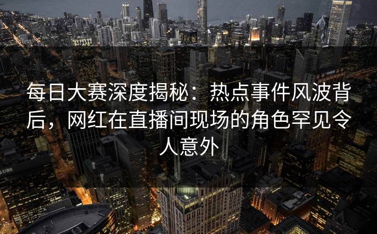 每日大赛深度揭秘：热点事件风波背后，网红在直播间现场的角色罕见令人意外