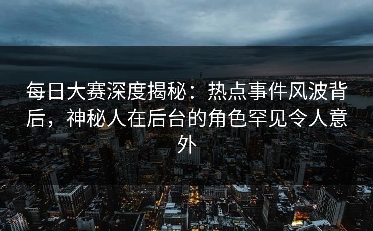 每日大赛深度揭秘：热点事件风波背后，神秘人在后台的角色罕见令人意外
