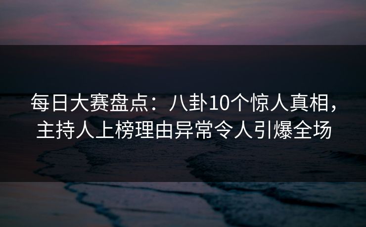 每日大赛盘点：八卦10个惊人真相，主持人上榜理由异常令人引爆全场