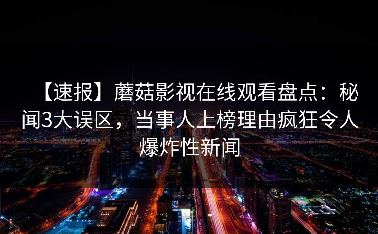 【速报】蘑菇影视在线观看盘点：秘闻3大误区，当事人上榜理由疯狂令人爆炸性新闻