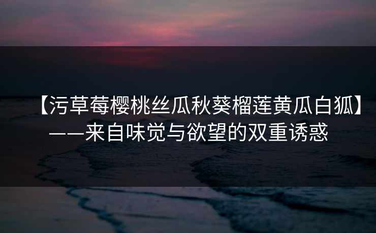 【污草莓樱桃丝瓜秋葵榴莲黄瓜白狐】——来自味觉与欲望的双重诱惑