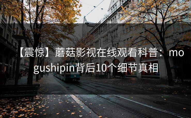 【震惊】蘑菇影视在线观看科普:mogushipin背后10个细节真相 【震惊】蘑菇影视在线观看科普:mogushipin背后10个细节真相