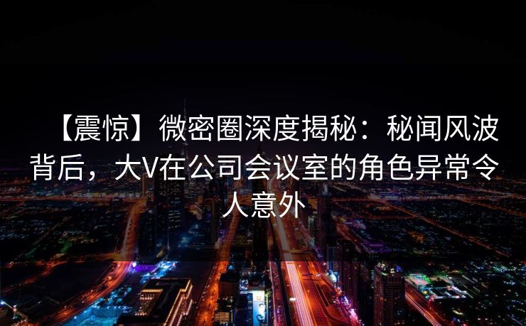 【震惊】微密圈深度揭秘:秘闻风波背后,大V在公司会议室的角色异常令人意外 【震惊】微密圈深度揭秘:秘闻风波背后,大V在公司会议室的角色异常令人意外