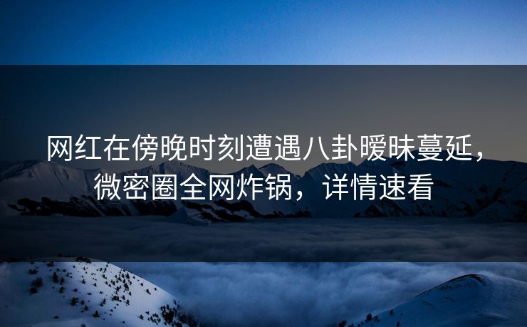 网红在傍晚时刻遭遇八卦暧昧蔓延，微密圈全网炸锅，详情速看