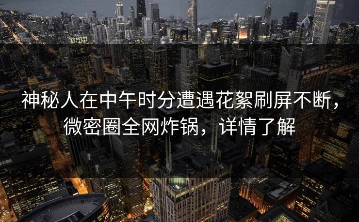 神秘人在中午时分遭遇花絮刷屏不断，微密圈全网炸锅，详情了解