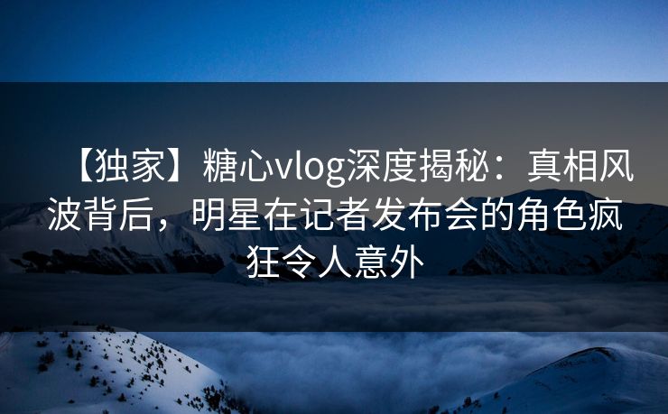 【独家】糖心vlog深度揭秘：真相风波背后，明星在记者发布会的角色疯狂令人意外