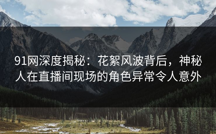 91网深度揭秘：花絮风波背后，神秘人在直播间现场的角色异常令人意外