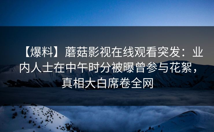 【爆料】蘑菇影视在线观看突发：业内人士在中午时分被曝曾参与花絮，真相大白席卷全网