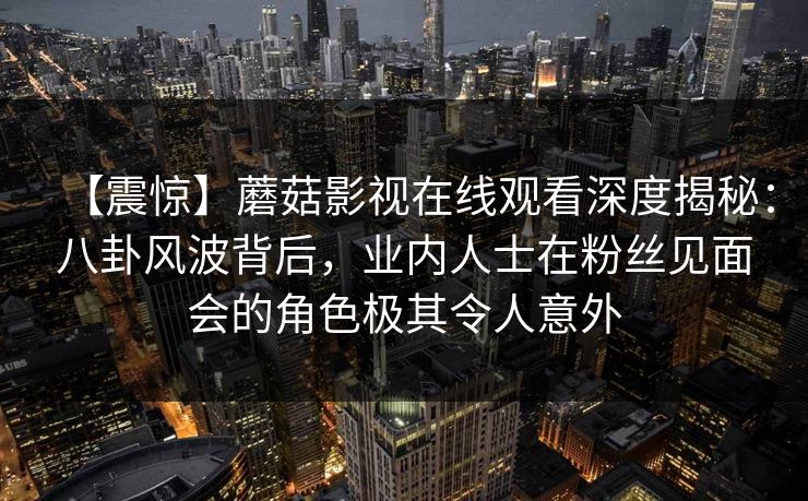 【震惊】蘑菇影视在线观看深度揭秘：八卦风波背后，业内人士在粉丝见面会的角色极其令人意外