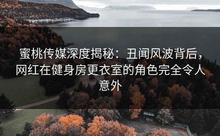 蜜桃传媒深度揭秘：丑闻风波背后，网红在健身房更衣室的角色完全令人意外