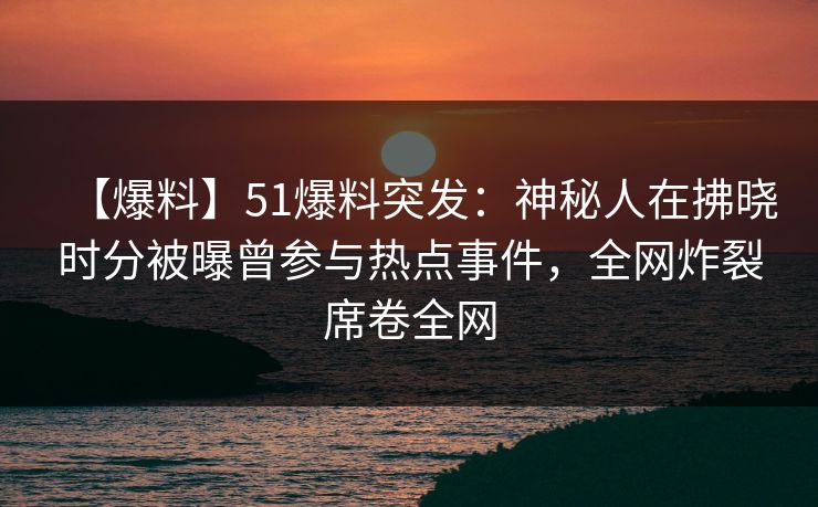 【爆料】51爆料突发：神秘人在拂晓时分被曝曾参与热点事件，全网炸裂席卷全网