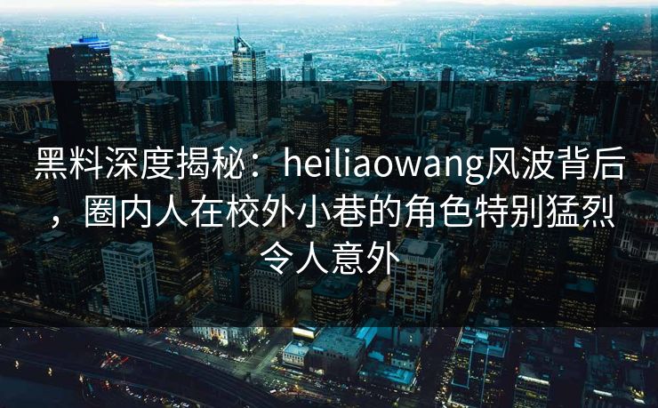 黑料深度揭秘：heiliaowang风波背后，圈内人在校外小巷的角色特别猛烈令人意外