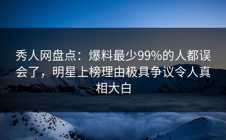 秀人网盘点：爆料最少99%的人都误会了，明星上榜理由极具争议令人真相大白