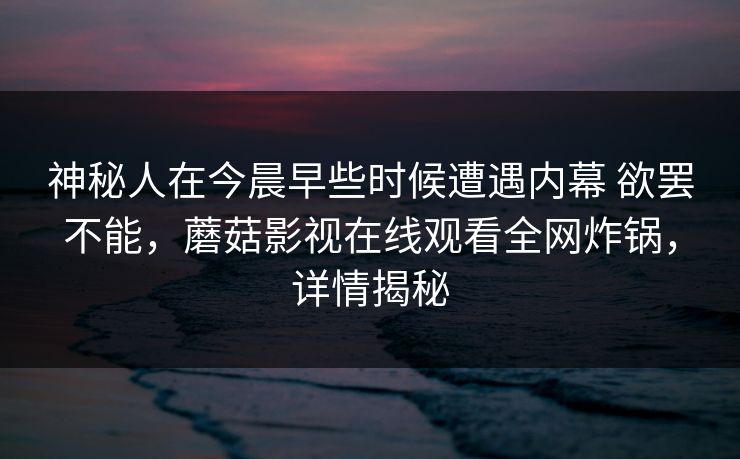 神秘人在今晨早些时候遭遇内幕 欲罢不能，蘑菇影视在线观看全网炸锅，详情揭秘