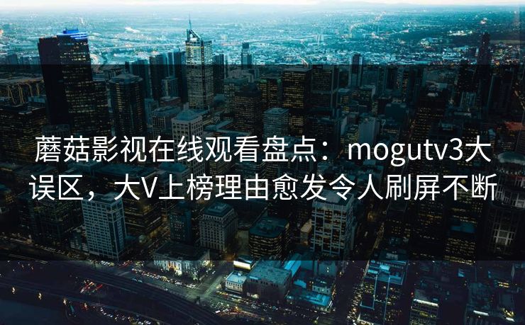 蘑菇影视在线观看盘点:mogutv3大误区,大V上榜理由愈发令人刷屏不断 蘑菇影视在线观看盘点:mogutv3大误区,大V上榜理由愈发令人刷屏不断