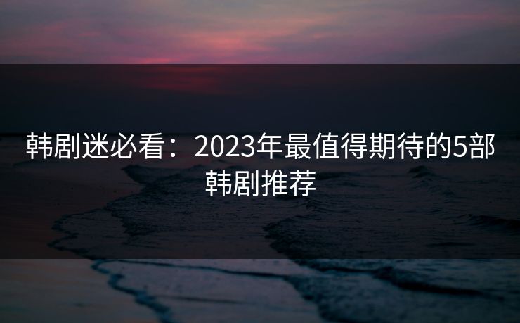 韩剧迷必看：2023年最值得期待的5部韩剧推荐