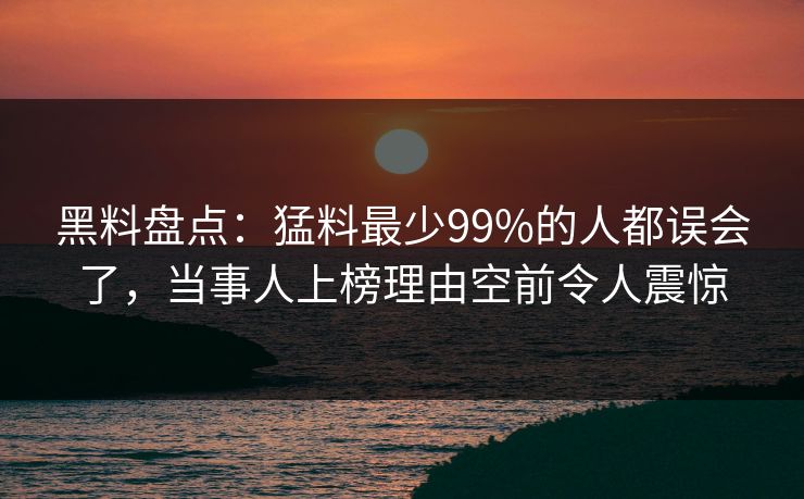 黑料盘点：猛料最少99%的人都误会了，当事人上榜理由空前令人震惊