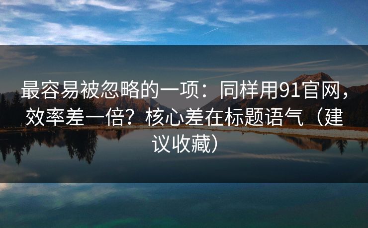 最容易被忽略的一项：同样用91官网，效率差一倍？核心差在标题语气（建议收藏）