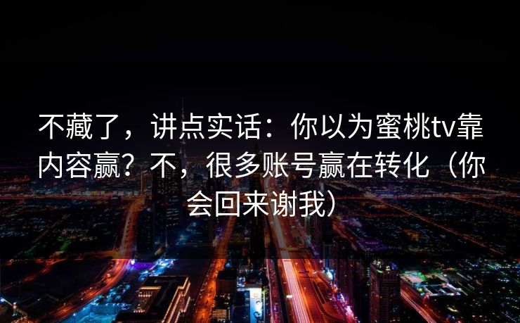 不藏了,讲点实话:你以为蜜桃tv靠内容赢?不,很多账号赢在转化(你会回来谢我) 不藏了,讲点实话:你以为蜜桃tv靠内容赢?不,很多账号赢在转化(你会回来谢我)