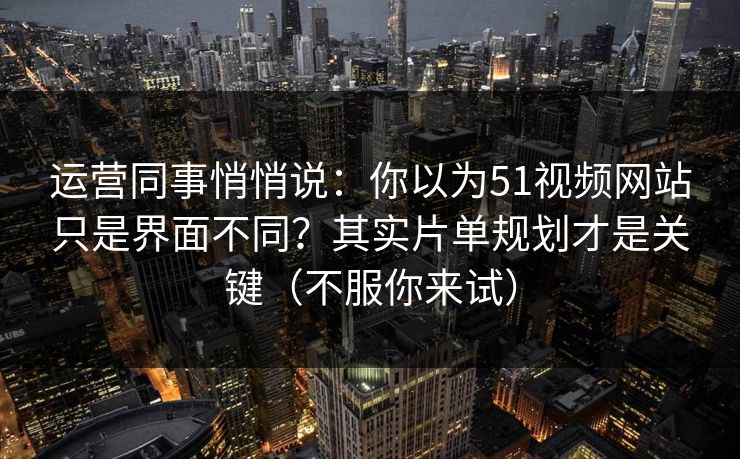 运营同事悄悄说：你以为51视频网站只是界面不同？其实片单规划才是关键（不服你来试）