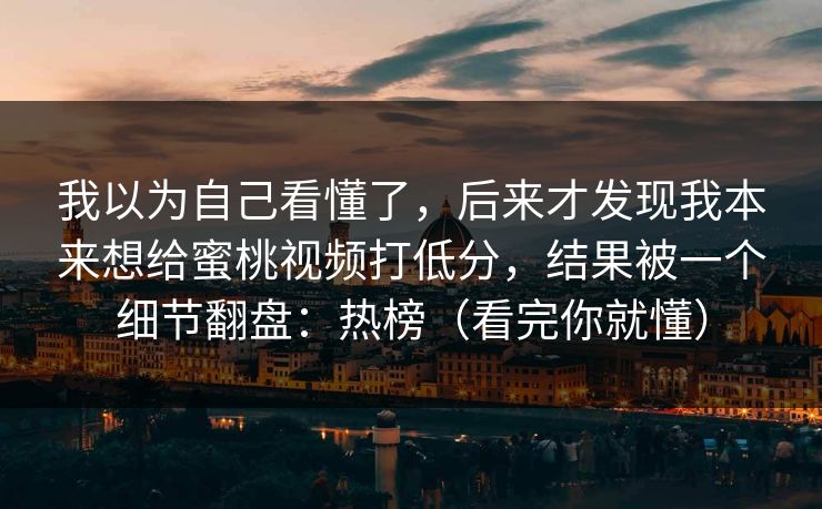 我以为自己看懂了，后来才发现我本来想给蜜桃视频打低分，结果被一个细节翻盘：热榜（看完你就懂）