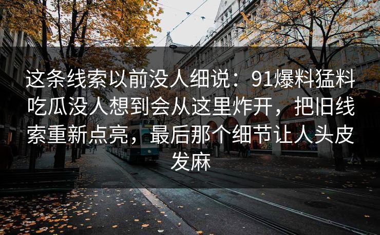 这条线索以前没人细说:91爆料猛料吃瓜没人想到会从这里炸开,把旧线索重新点亮,最后那个细节让人头皮发麻 这条线索以前没人细说:91爆料猛料吃瓜没人想到会从这里炸开,把旧线索重新点亮,最后那个细节让人头皮发麻